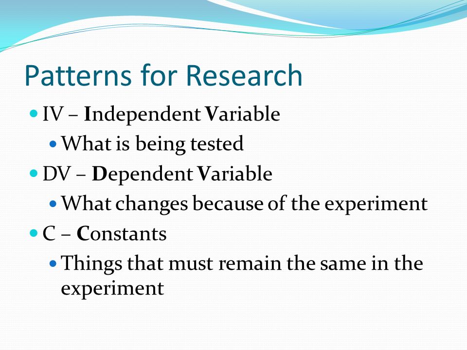 Patterns for Research IV – Independent Variable What is being tested DV – Dependent Variable What changes because of the experiment C – Constants Things that must remain the same in the experiment