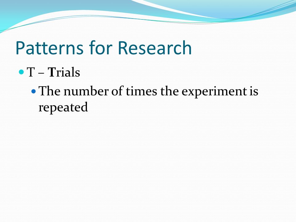 Patterns for Research T – Trials The number of times the experiment is repeated