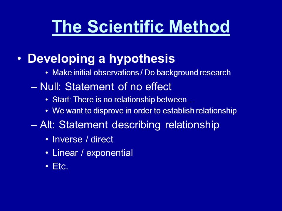 The Scientific Method Developing a hypothesis Make initial observations / Do background research –Null: Statement of no effect Start: There is no relationship between… We want to disprove in order to establish relationship –Alt: Statement describing relationship Inverse / direct Linear / exponential Etc.