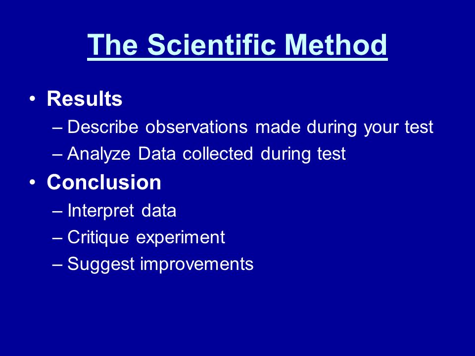 The Scientific Method Results –Describe observations made during your test –Analyze Data collected during test Conclusion –Interpret data –Critique experiment –Suggest improvements