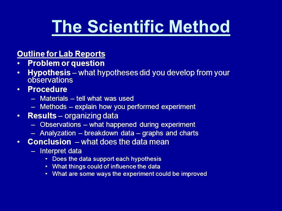 The Scientific Method Outline for Lab Reports Problem or question Hypothesis – what hypotheses did you develop from your observations Procedure –Materials – tell what was used –Methods – explain how you performed experiment Results – organizing data –Observations – what happened during experiment –Analyzation – breakdown data – graphs and charts Conclusion – what does the data mean –Interpret data Does the data support each hypothesis What things could of influence the data What are some ways the experiment could be improved