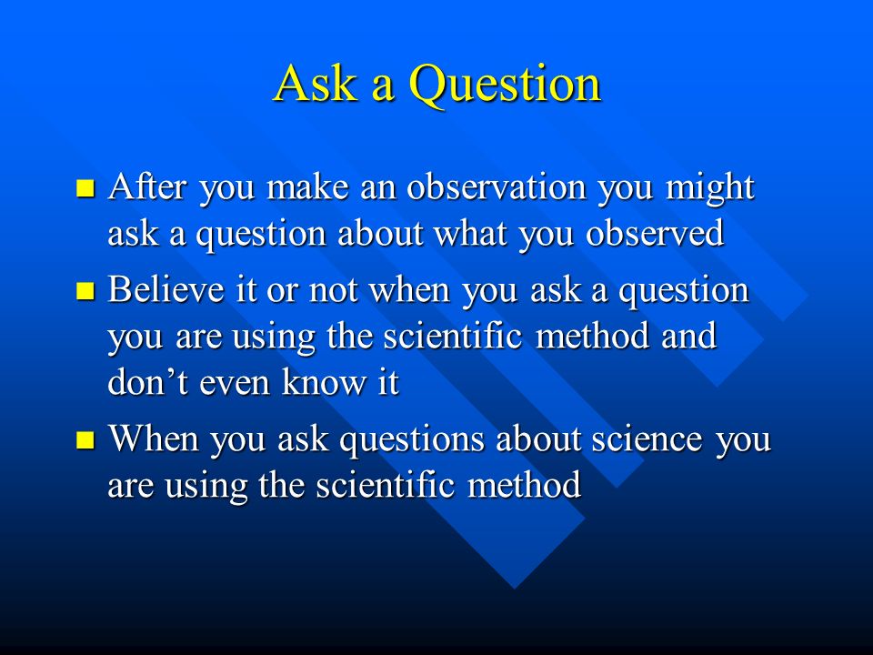Ask a Question After you make an observation you might ask a question about what you observed After you make an observation you might ask a question about what you observed Believe it or not when you ask a question you are using the scientific method and don’t even know it Believe it or not when you ask a question you are using the scientific method and don’t even know it When you ask questions about science you are using the scientific method When you ask questions about science you are using the scientific method