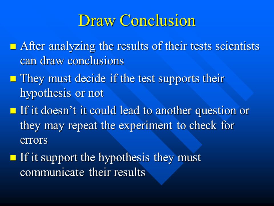Draw Conclusion After analyzing the results of their tests scientists can draw conclusions After analyzing the results of their tests scientists can draw conclusions They must decide if the test supports their hypothesis or not They must decide if the test supports their hypothesis or not If it doesn’t it could lead to another question or they may repeat the experiment to check for errors If it doesn’t it could lead to another question or they may repeat the experiment to check for errors If it support the hypothesis they must communicate their results If it support the hypothesis they must communicate their results