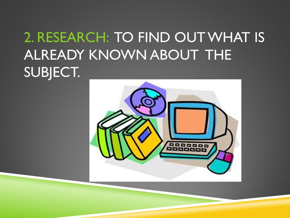 2. RESEARCH: TO FIND OUT WHAT IS ALREADY KNOWN ABOUT THE SUBJECT.