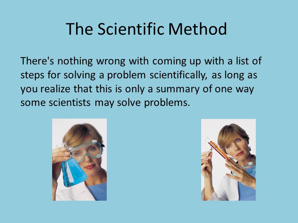 The Scientific Method There s nothing wrong with coming up with a list of steps for solving a problem scientifically, as long as you realize that this is only a summary of one way some scientists may solve problems.