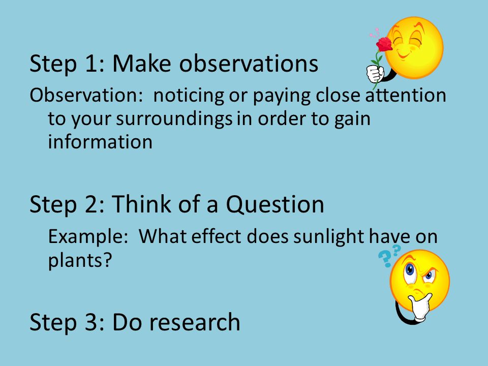 Step 1: Make observations Observation: noticing or paying close attention to your surroundings in order to gain information Step 2: Think of a Question Example: What effect does sunlight have on plants.