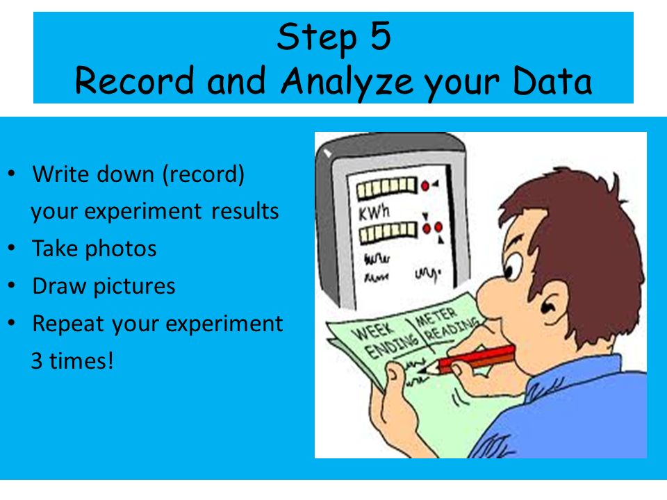 Step 5 Record and Analyze your Data Write down (record) your experiment results Take photos Draw pictures Repeat your experiment 3 times!