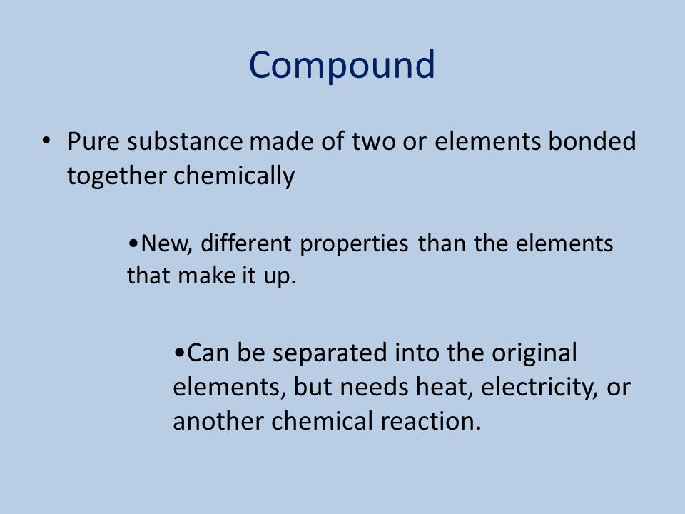 Compound Pure substance made of two or elements bonded together chemically New, different properties than the elements that make it up.