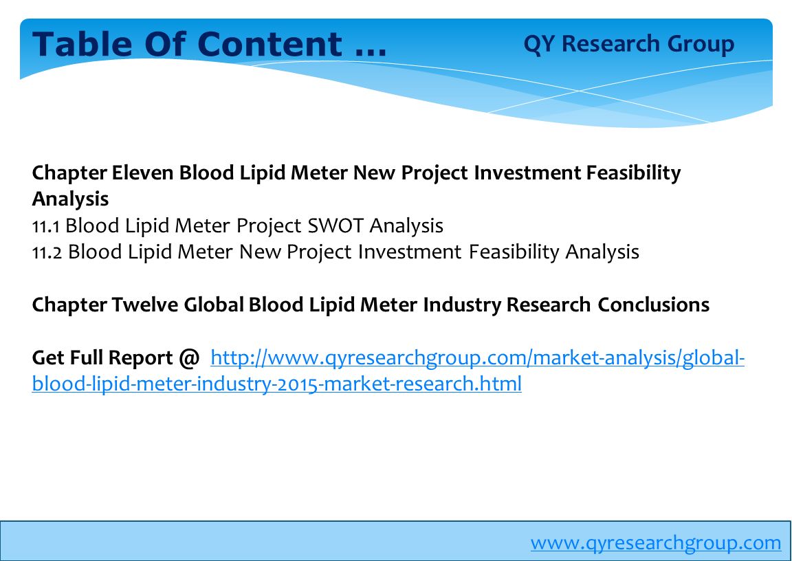Table Of Content … Chapter Eleven Blood Lipid Meter New Project Investment Feasibility Analysis 11.1 Blood Lipid Meter Project SWOT Analysis 11.2 Blood Lipid Meter New Project Investment Feasibility Analysis Chapter Twelve Global Blood Lipid Meter Industry Research Conclusions Get Full   blood-lipid-meter-industry-2015-market-research.htmlhttp://  blood-lipid-meter-industry-2015-market-research.html QY Research Group