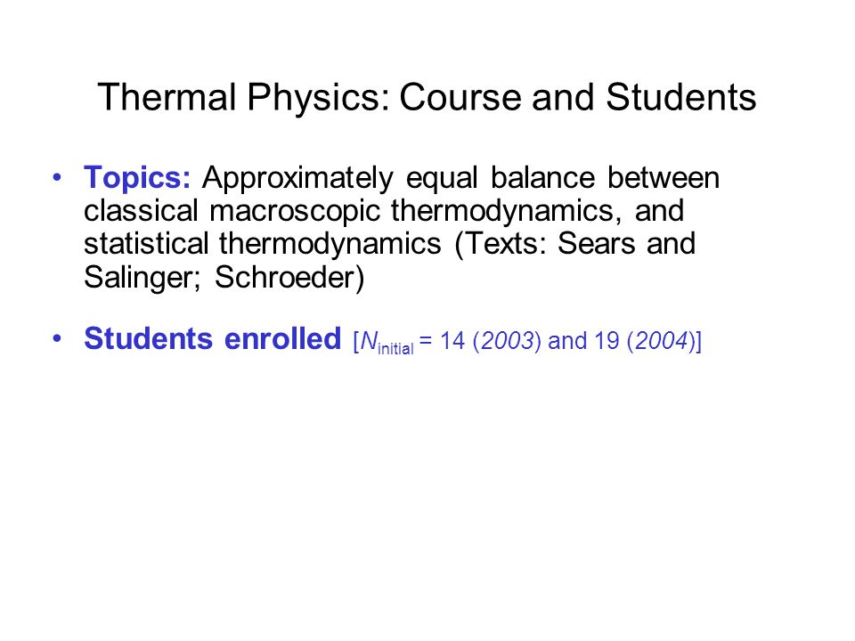 Thermal Physics: Course and Students Topics: Approximately equal balance between classical macroscopic thermodynamics, and statistical thermodynamics (Texts: Sears and Salinger; Schroeder) Students enrolled [N initial = 14 (2003) and 19 (2004)] –  90% were physics majors or physics/engineering double majors –  90% were juniors or above –all had studied thermodynamics (some at advanced level)