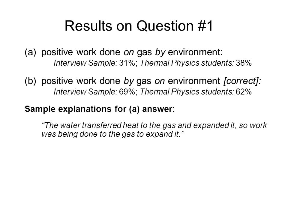Results on Question #1 (a)positive work done on gas by environment: Interview Sample: 31%; Thermal Physics students: 38% (b)positive work done by gas on environment [correct]: Interview Sample: 69%; Thermal Physics students: 62% Sample explanations for (a) answer: The water transferred heat to the gas and expanded it, so work was being done to the gas to expand it. The environment did work on the gas, since it made the gas expand and the piston moved up...