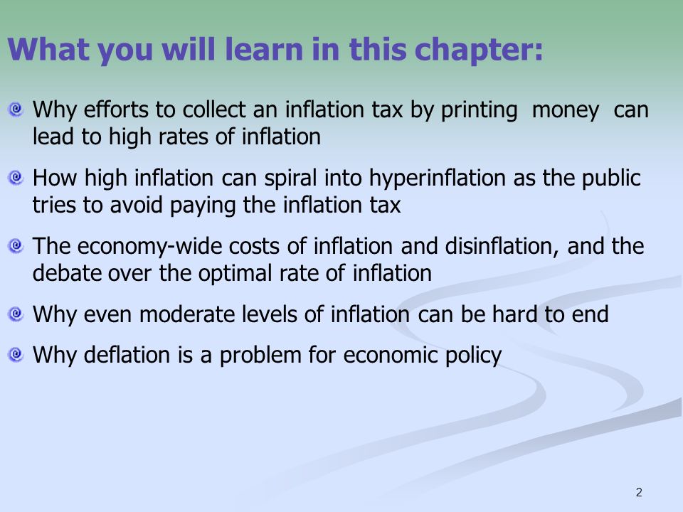 2 What you will learn in this chapter: Why efforts to collect an inflation tax by printing money can lead to high rates of inflation How high inflation can spiral into hyperinflation as the public tries to avoid paying the inflation tax The economy-wide costs of inflation and disinflation, and the debate over the optimal rate of inflation Why even moderate levels of inflation can be hard to end Why deflation is a problem for economic policy