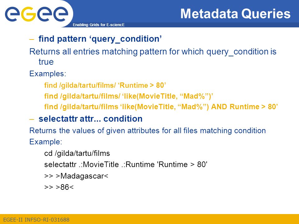 Enabling Grids for E-sciencE EGEE-II INFSO-RI Metadata Queries –find pattern ‘query_condition’ Returns all entries matching pattern for which query_condition is true Examples: find /gilda/tartu/films/ ‘Runtime > 80’ find /gilda/tartu/films/ ‘like(MovieTitle, Mad% )’ find /gilda/tartu/films ‘like(MovieTitle, Mad% ) AND Runtime > 80’ –selectattr attr...