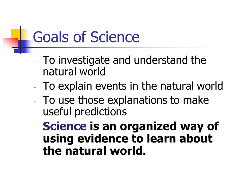 Goals of Science - To investigate and understand the natural world - To explain events in the natural world - To use those explanations to make useful predictions - Science is an organized way of using evidence to learn about the natural world.