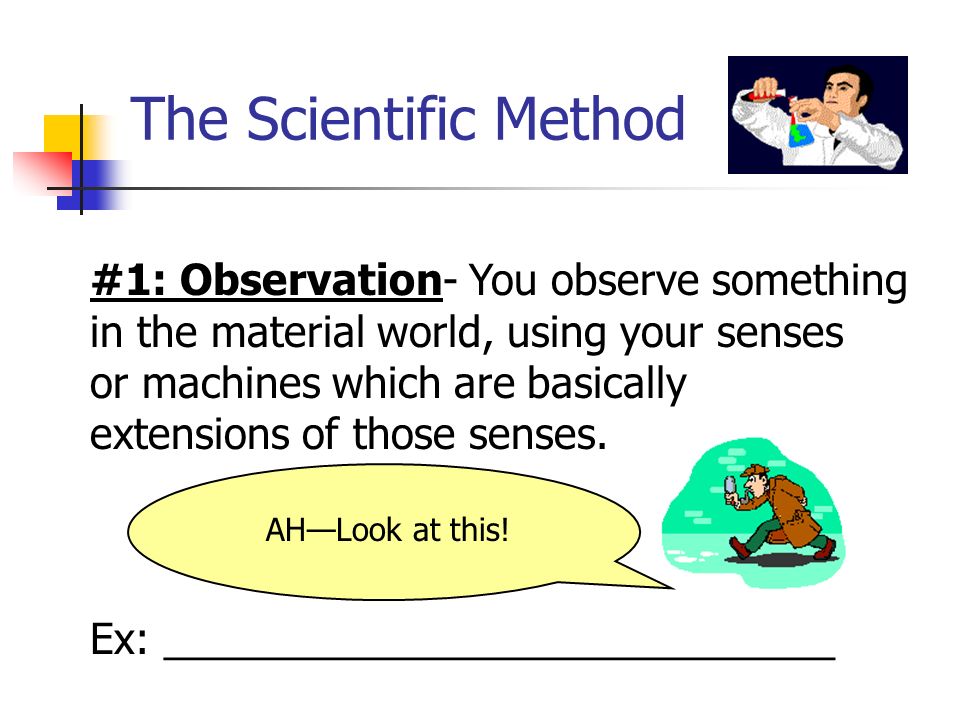 The Scientific Method #1: Observation- You observe something in the material world, using your senses or machines which are basically extensions of those senses.