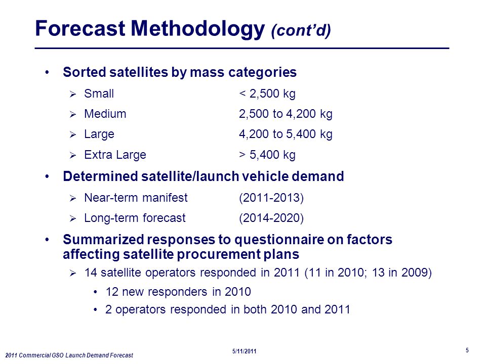 2011 Commercial GSO Launch Demand Forecast 5/11/ Forecast Methodology (cont’d) Sorted satellites by mass categories  Small< 2,500 kg  Medium2,500 to 4,200 kg  Large4,200 to 5,400 kg  Extra Large> 5,400 kg Determined satellite/launch vehicle demand  Near-term manifest ( )  Long-term forecast ( ) Summarized responses to questionnaire on factors affecting satellite procurement plans  14 satellite operators responded in 2011 (11 in 2010; 13 in 2009) 12 new responders in operators responded in both 2010 and 2011