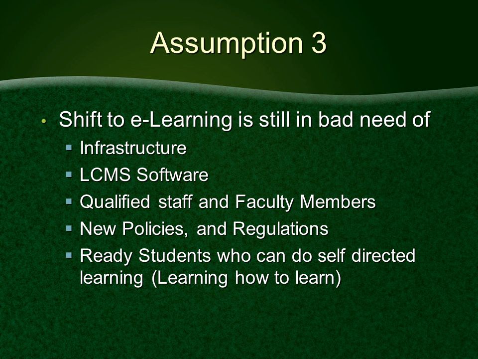 Assumption 3 Shift to e-Learning is still in bad need of Shift to e-Learning is still in bad need of  Infrastructure  LCMS Software  Qualified staff and Faculty Members  New Policies, and Regulations  Ready Students who can do self directed learning (Learning how to learn)
