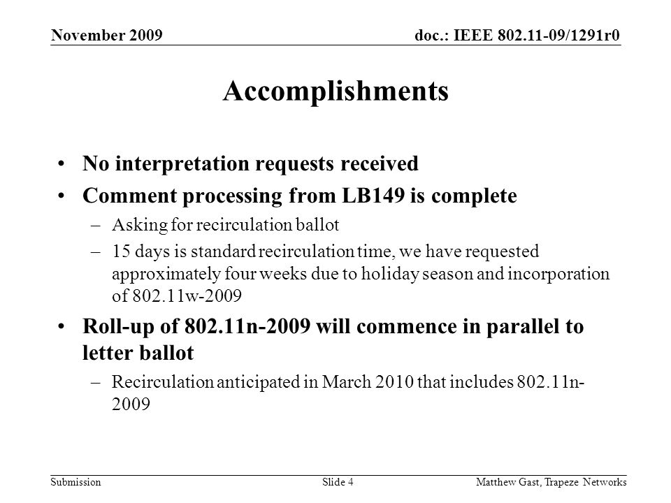 doc.: IEEE /1291r0 Submission November 2009 Matthew Gast, Trapeze NetworksSlide 4 Accomplishments No interpretation requests received Comment processing from LB149 is complete –Asking for recirculation ballot –15 days is standard recirculation time, we have requested approximately four weeks due to holiday season and incorporation of w-2009 Roll-up of n-2009 will commence in parallel to letter ballot –Recirculation anticipated in March 2010 that includes n- 2009