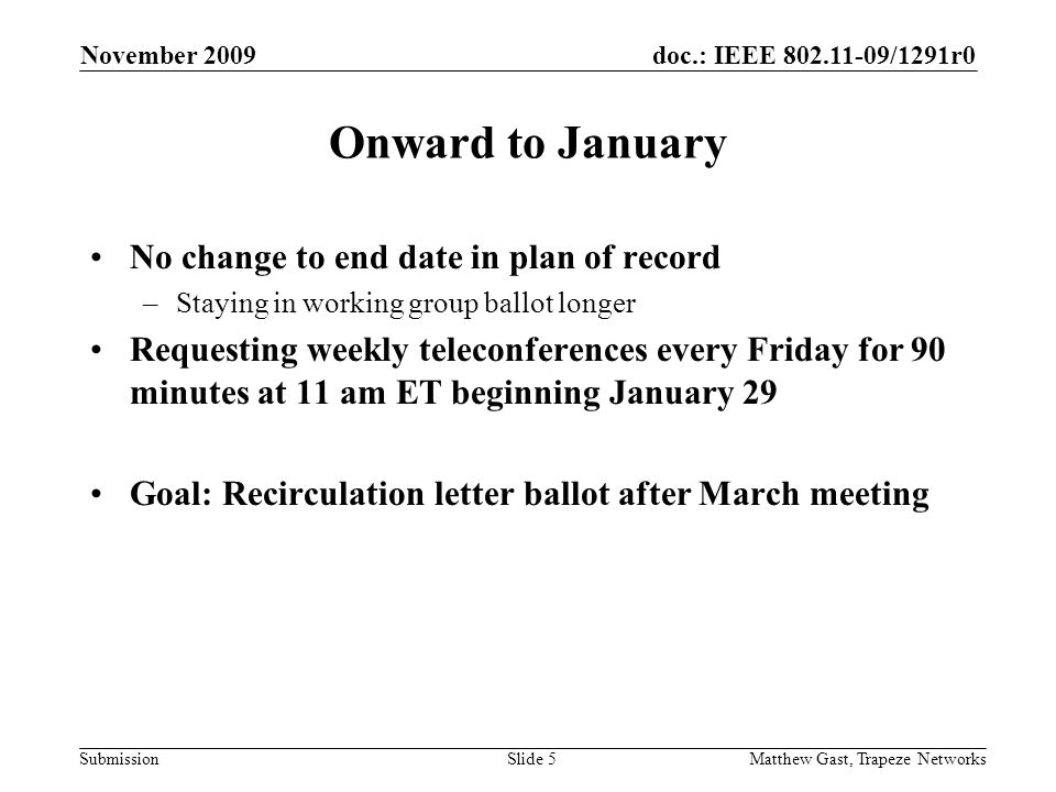doc.: IEEE /1291r0 Submission November 2009 Matthew Gast, Trapeze NetworksSlide 5 Onward to January No change to end date in plan of record –Staying in working group ballot longer Requesting weekly teleconferences every Friday for 90 minutes at 11 am ET beginning January 29 Goal: Recirculation letter ballot after March meeting