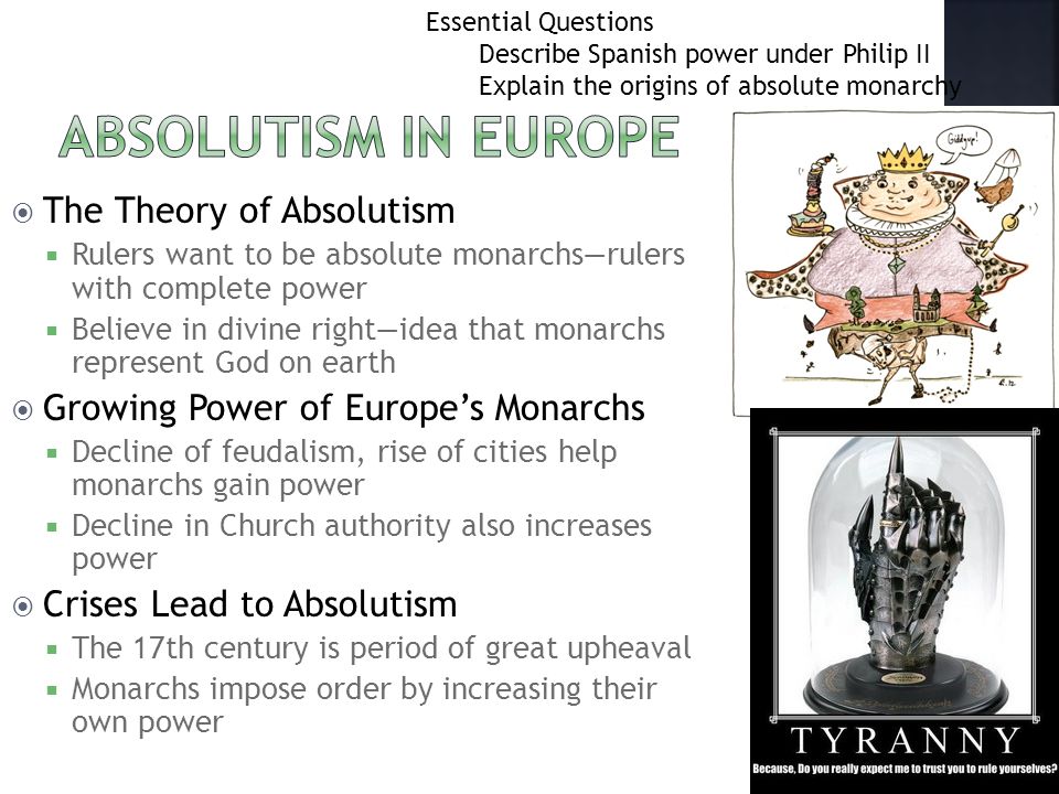  The Theory of Absolutism  Rulers want to be absolute monarchs—rulers with complete power  Believe in divine right—idea that monarchs represent God on earth  Growing Power of Europe’s Monarchs  Decline of feudalism, rise of cities help monarchs gain power  Decline in Church authority also increases power  Crises Lead to Absolutism  The 17th century is period of great upheaval  Monarchs impose order by increasing their own power Essential Questions Describe Spanish power under Philip II Explain the origins of absolute monarchy