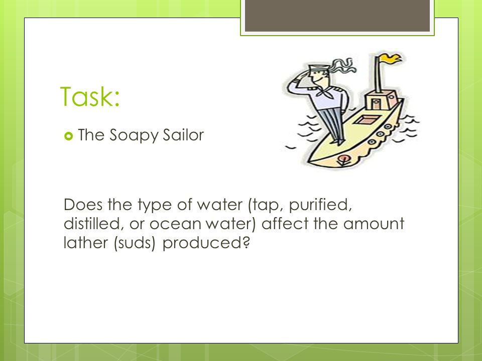 Task:  The Soapy Sailor Does the type of water (tap, purified, distilled, or ocean water) affect the amount lather (suds) produced