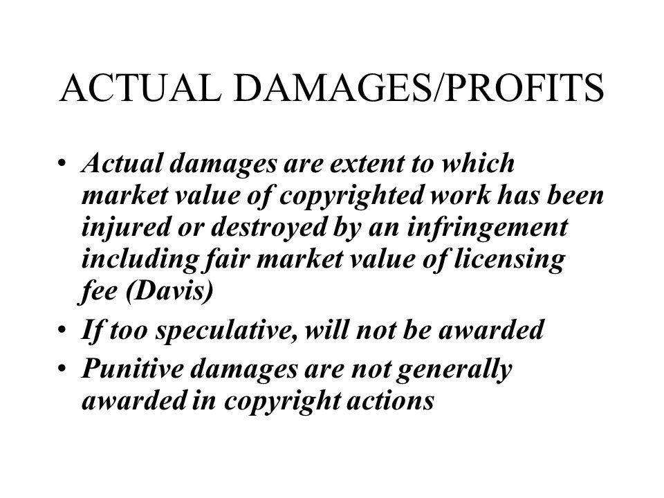 ACTUAL DAMAGES/PROFITS Actual damages are extent to which market value of copyrighted work has been injured or destroyed by an infringement including fair market value of licensing fee (Davis) If too speculative, will not be awarded Punitive damages are not generally awarded in copyright actions