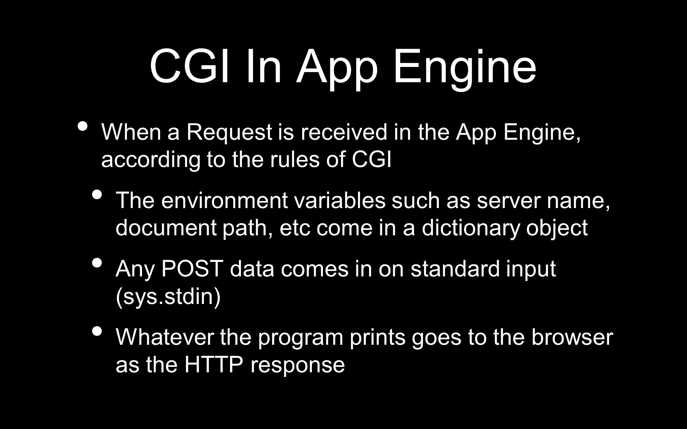CGI In App Engine When a Request is received in the App Engine, according to the rules of CGI The environment variables such as server name, document path, etc come in a dictionary object Any POST data comes in on standard input (sys.stdin) Whatever the program prints goes to the browser as the HTTP response