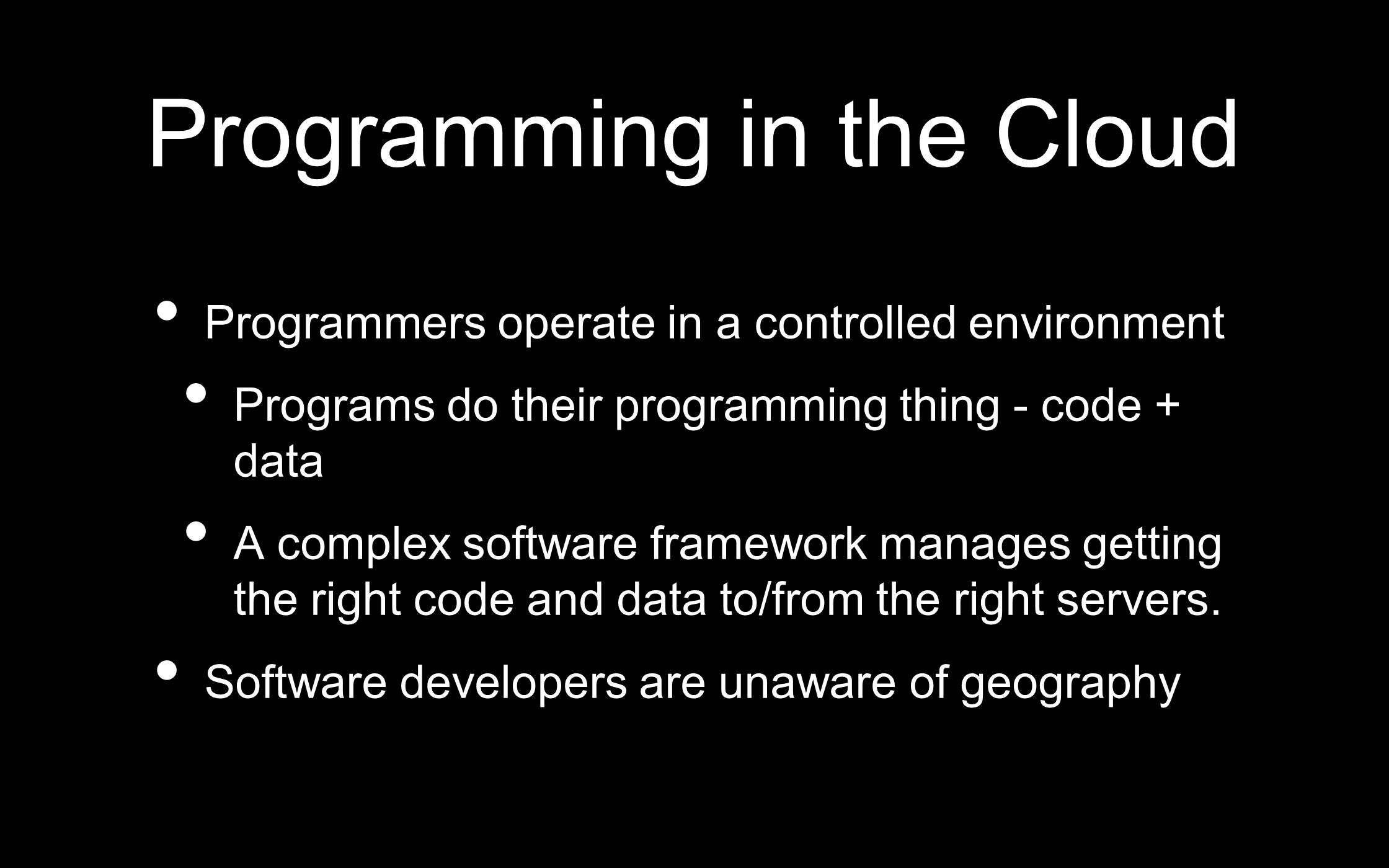 Programming in the Cloud Programmers operate in a controlled environment Programs do their programming thing - code + data A complex software framework manages getting the right code and data to/from the right servers.
