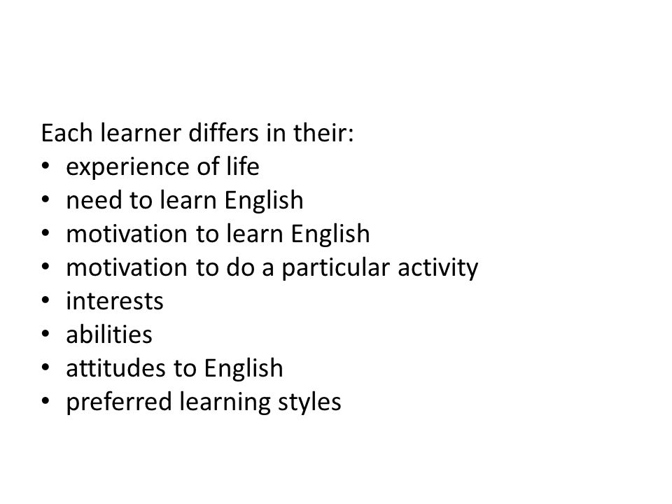 Each learner differs in their: experience of life need to learn English motivation to learn English motivation to do a particular activity interests abilities attitudes to English preferred learning styles