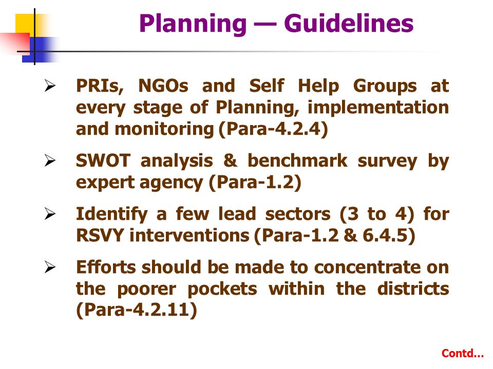 Planning — Guidelines  PRIs, NGOs and Self Help Groups at every stage of Planning, implementation and monitoring (Para-4.2.4)  SWOT analysis & benchmark survey by expert agency (Para-1.2)  Identify a few lead sectors (3 to 4) for RSVY interventions (Para-1.2 & 6.4.5)  Efforts should be made to concentrate on the poorer pockets within the districts (Para ) Contd…