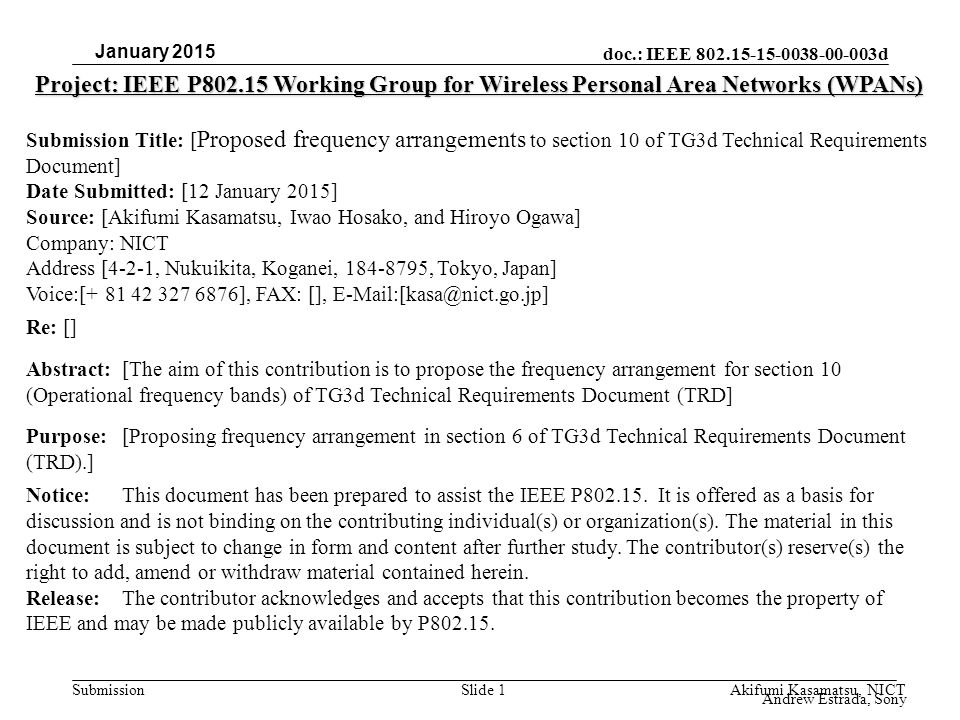 doc.: IEEE d Submission Project: IEEE P Working Group for Wireless Personal Area Networks (WPANs) Submission Title: [ Proposed frequency arrangements to section 10 of TG3d Technical Requirements Document] Date Submitted: [12 January 2015] Source: [Akifumi Kasamatsu, Iwao Hosako, and Hiroyo Ogawa] Company: NICT Address [4-2-1, Nukuikita, Koganei, , Tokyo, Japan] Voice:[ ], FAX: [], Re: [] Abstract:[The aim of this contribution is to propose the frequency arrangement for section 10 (Operational frequency bands) of TG3d Technical Requirements Document (TRD] Purpose:[Proposing frequency arrangement in section 6 of TG3d Technical Requirements Document (TRD).] Notice:This document has been prepared to assist the IEEE P