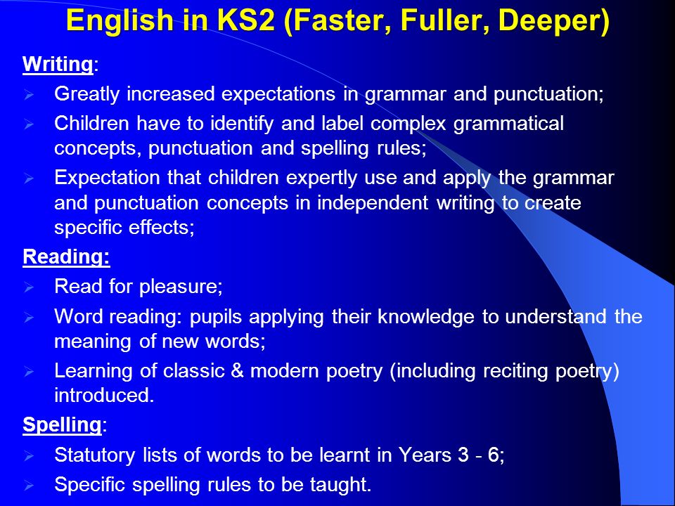 English in KS2 (Faster, Fuller, Deeper) Writing:  Greatly increased expectations in grammar and punctuation;  Children have to identify and label complex grammatical concepts, punctuation and spelling rules;  Expectation that children expertly use and apply the grammar and punctuation concepts in independent writing to create specific effects; Reading:  Read for pleasure;  Word reading: pupils applying their knowledge to understand the meaning of new words;  Learning of classic & modern poetry (including reciting poetry) introduced.