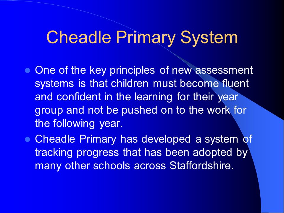 Cheadle Primary System One of the key principles of new assessment systems is that children must become fluent and confident in the learning for their year group and not be pushed on to the work for the following year.