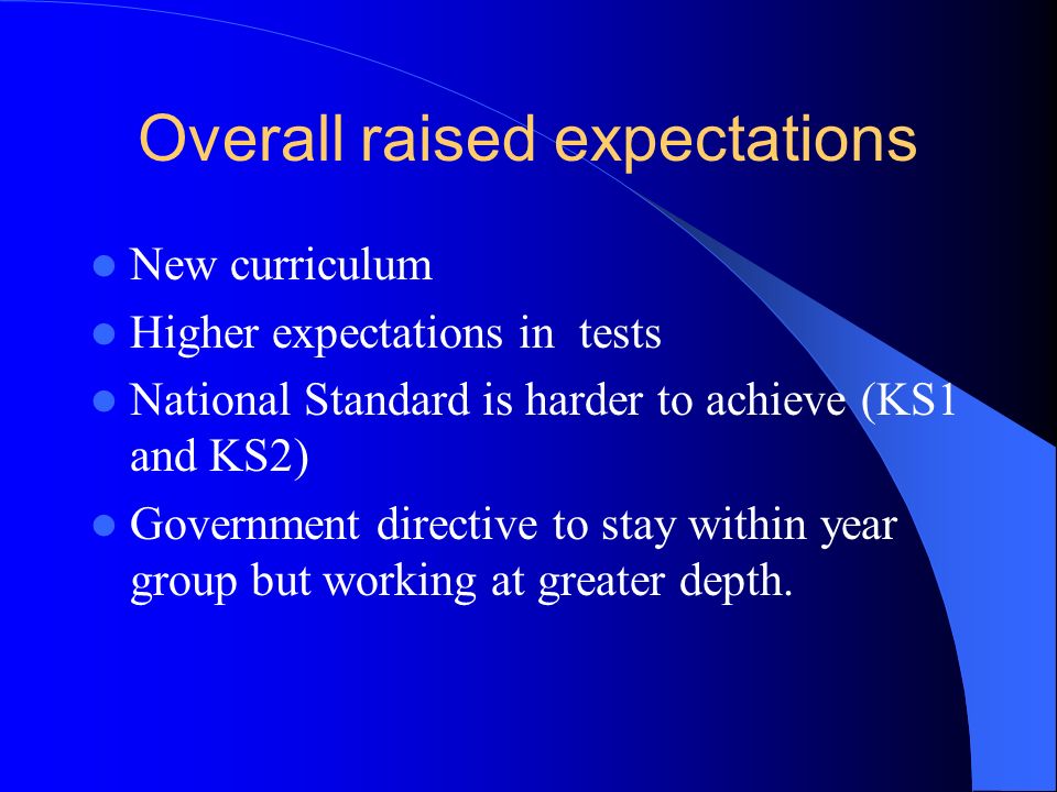 Overall raised expectations New curriculum Higher expectations in tests National Standard is harder to achieve (KS1 and KS2) Government directive to stay within year group but working at greater depth.