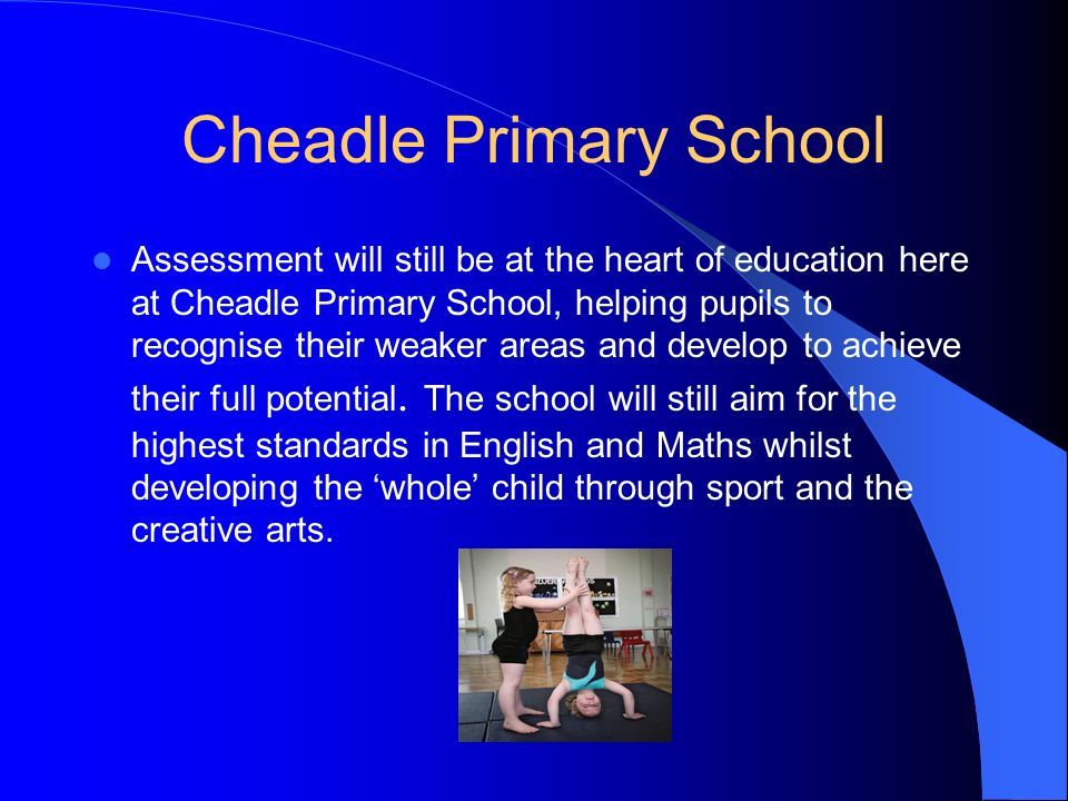 Cheadle Primary School Assessment will still be at the heart of education here at Cheadle Primary School, helping pupils to recognise their weaker areas and develop to achieve their full potential.
