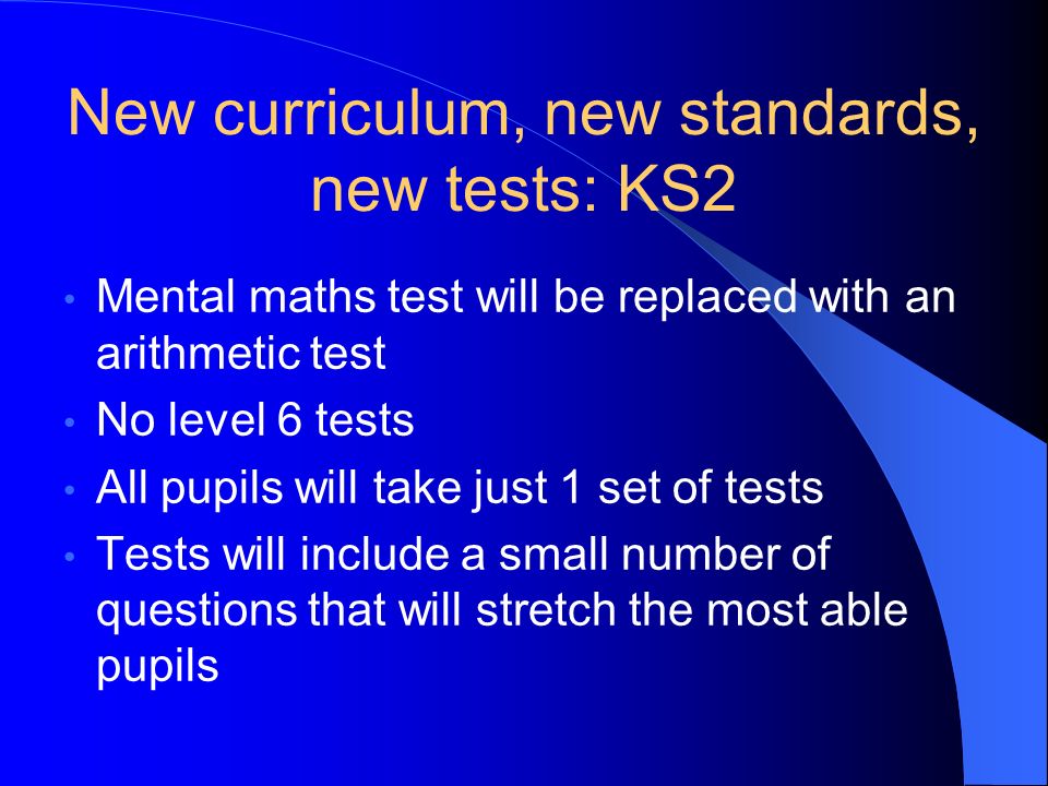 New curriculum, new standards, new tests: KS2 Mental maths test will be replaced with an arithmetic test No level 6 tests All pupils will take just 1 set of tests Tests will include a small number of questions that will stretch the most able pupils