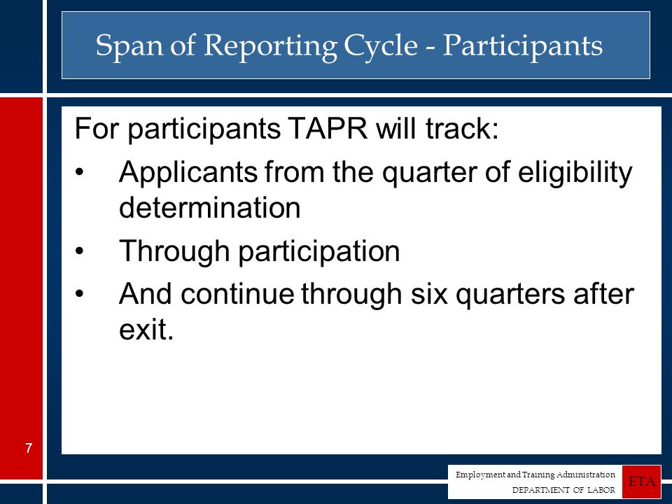 Employment and Training Administration DEPARTMENT OF LABOR ETA 7 Span of Reporting Cycle - Participants For participants TAPR will track: Applicants from the quarter of eligibility determination Through participation And continue through six quarters after exit.