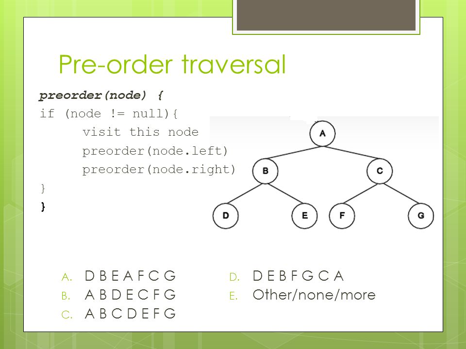 Pre-order traversal preorder(node) { if (node != null){ visit this node preorder(node.left) preorder(node.right) } A.