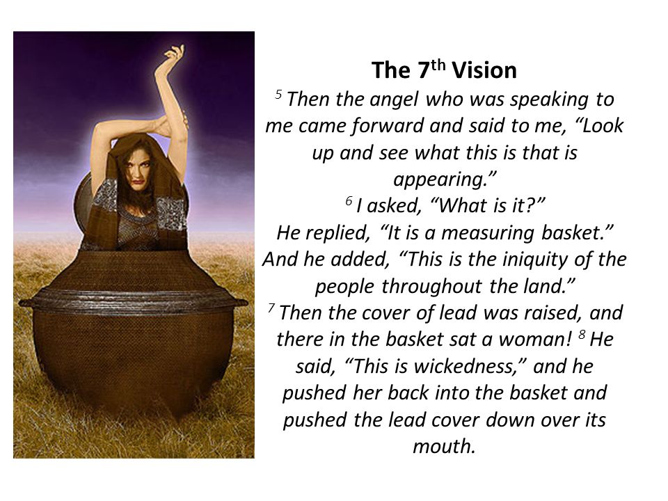 The 7 th Vision 5 Then the angel who was speaking to me came forward and said to me, Look up and see what this is that is appearing. 6 I asked, What is it He replied, It is a measuring basket. And he added, This is the iniquity of the people throughout the land. 7 Then the cover of lead was raised, and there in the basket sat a woman.