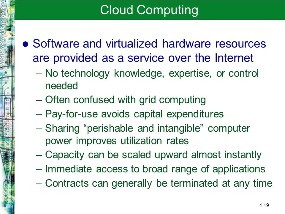 4-19 Cloud Computing Software and virtualized hardware resources are provided as a service over the Internet –No technology knowledge, expertise, or control needed –Often confused with grid computing –Pay-for-use avoids capital expenditures –Sharing perishable and intangible computer power improves utilization rates –Capacity can be scaled upward almost instantly –Immediate access to broad range of applications –Contracts can generally be terminated at any time