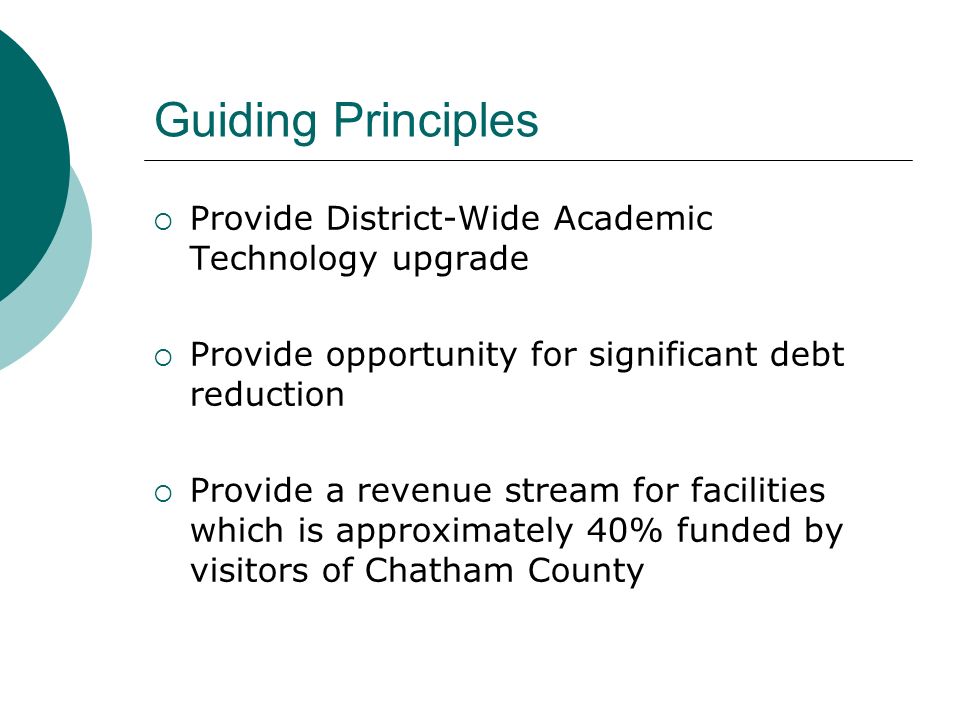 Guiding Principles  Provide District-Wide Academic Technology upgrade  Provide opportunity for significant debt reduction  Provide a revenue stream for facilities which is approximately 40% funded by visitors of Chatham County