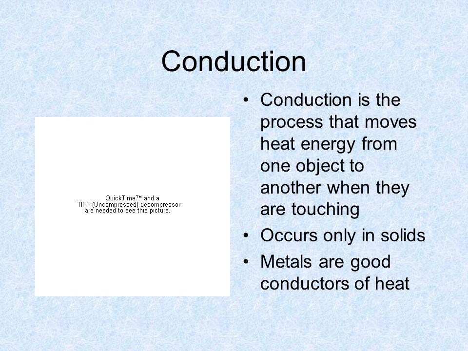 Conduction Conduction is the process that moves heat energy from one object to another when they are touching Occurs only in solids Metals are good conductors of heat