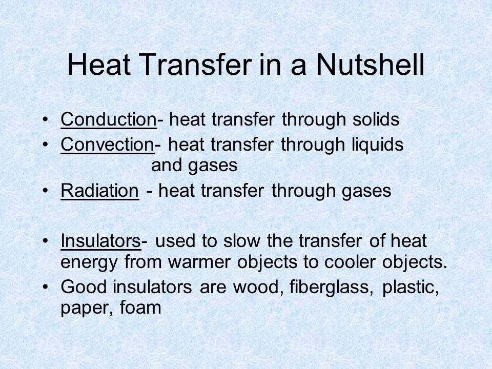 Heat Transfer in a Nutshell Conduction- heat transfer through solids Convection- heat transfer through liquids and gases Radiation - heat transfer through gases Insulators- used to slow the transfer of heat energy from warmer objects to cooler objects.