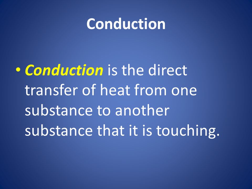 Conduction Conduction is the direct transfer of heat from one substance to another substance that it is touching.