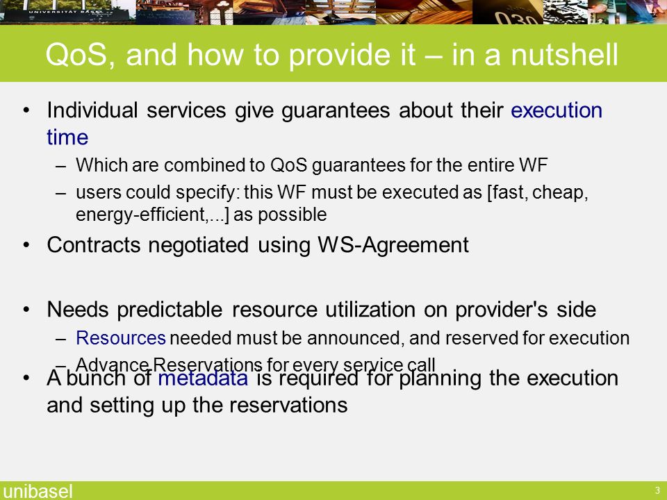 unibasel 3 QoS, and how to provide it – in a nutshell Individual services give guarantees about their execution time –Which are combined to QoS guarantees for the entire WF –users could specify: this WF must be executed as [fast, cheap, energy-efficient,...] as possible Contracts negotiated using WS-Agreement Needs predictable resource utilization on provider s side –Resources needed must be announced, and reserved for execution –Advance Reservations for every service call A bunch of metadata is required for planning the execution and setting up the reservations