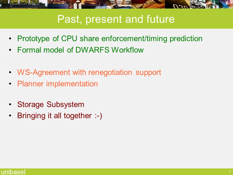 unibasel 7 Past, present and future Prototype of CPU share enforcement/timing prediction Formal model of DWARFS Workflow WS-Agreement with renegotiation support Planner implementation Storage Subsystem Bringing it all together :-)