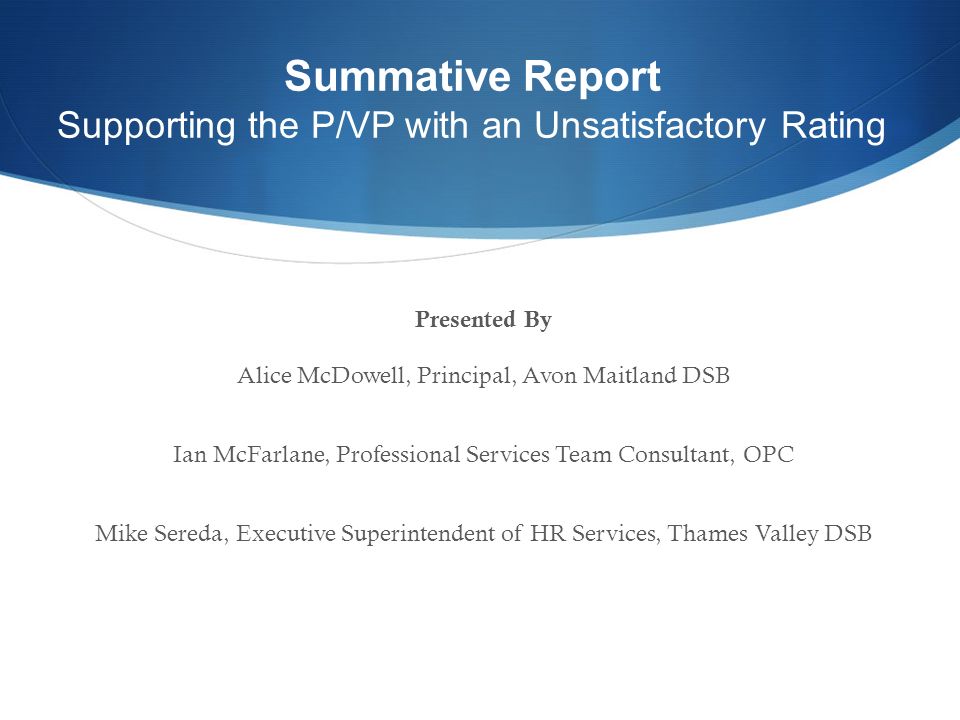 Presented By Alice McDowell, Principal, Avon Maitland DSB Ian McFarlane, Professional Services Team Consultant, OPC Mike Sereda, Executive Superintendent of HR Services, Thames Valley DSB Summative Report Supporting the P/VP with an Unsatisfactory Rating