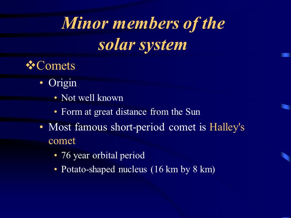 Minor members of the solar system  Comets Origin Not well known Form at great distance from the Sun Most famous short-period comet is Halley s comet 76 year orbital period Potato-shaped nucleus (16 km by 8 km)
