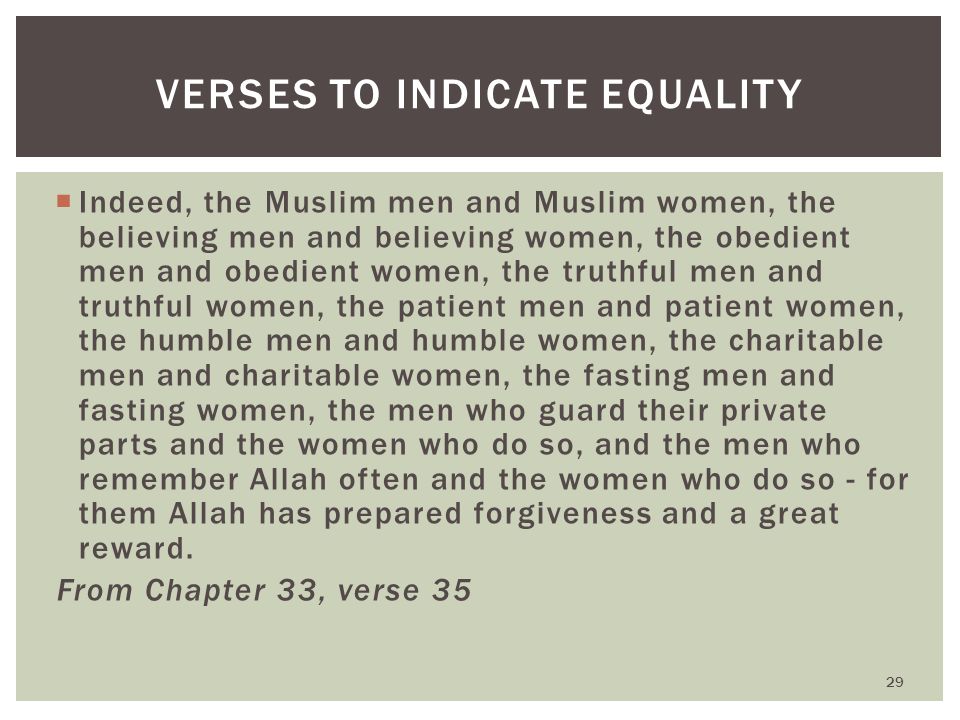 Indeed, the Muslim men and Muslim women, the believing men and believing women, the obedient men and obedient women, the truthful men and truthful women, the patient men and patient women, the humble men and humble women, the charitable men and charitable women, the fasting men and fasting women, the men who guard their private parts and the women who do so, and the men who remember Allah often and the women who do so - for them Allah has prepared forgiveness and a great reward.