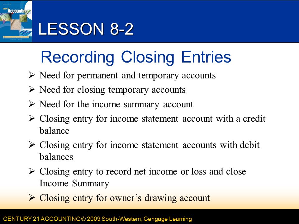 CENTURY 21 ACCOUNTING © 2009 South-Western, Cengage Learning LESSON 8-2 Recording Closing Entries  Need for permanent and temporary accounts  Need for closing temporary accounts  Need for the income summary account  Closing entry for income statement account with a credit balance  Closing entry for income statement accounts with debit balances  Closing entry to record net income or loss and close Income Summary  Closing entry for owner’s drawing account